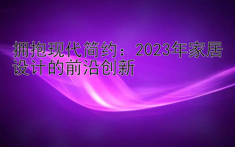 拥抱现代简约：2023年家居设计的前沿创新