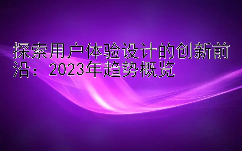 探索用户体验设计的创新前沿：2023年趋势概览