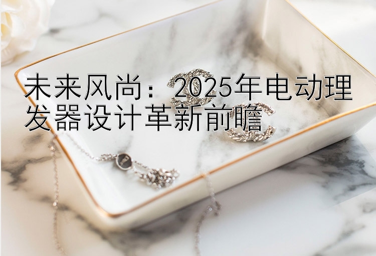 未来风尚：2025年电动理发器设计革新前瞻