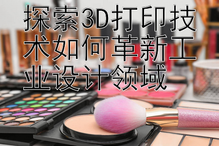 探索3D打印技术如何革新工业设计领域