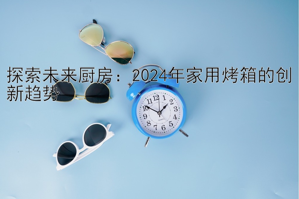 探索未来厨房：2024年家用烤箱的创新趋势