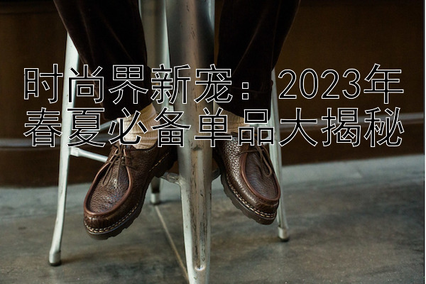 时尚界新宠：2023年春夏必备单品大揭秘