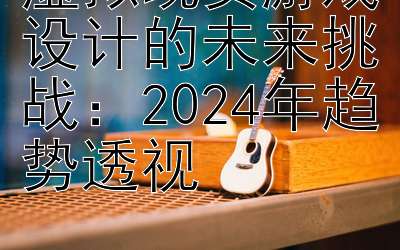 虚拟现实游戏设计的未来挑战：2024年趋势透视