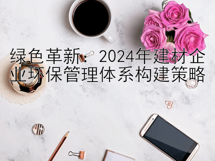 绿色革新：2024年建材企业环保管理体系构建策略