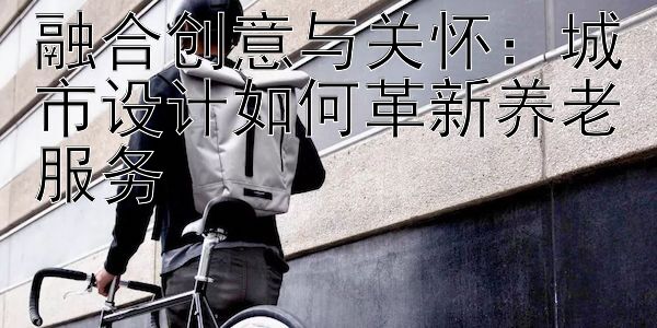 融合创意与关怀：城市设计如何革新养老服务