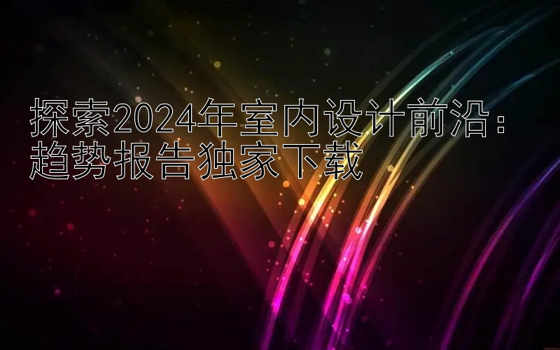 探索2024年室内设计前沿：趋势报告独家下载