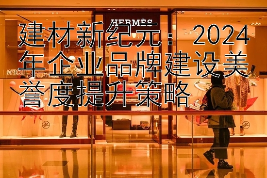 建材新纪元：2024年企业品牌建设美誉度提升策略