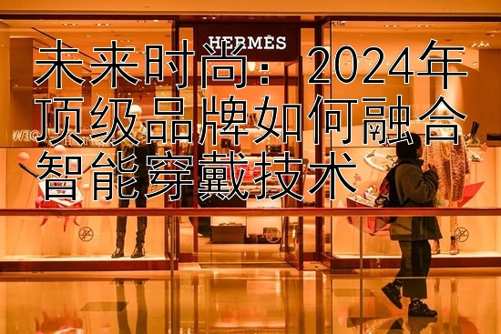 未来时尚：2024年顶级品牌如何融合智能穿戴技术