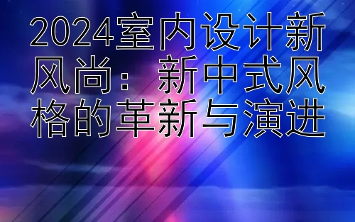 2024室内设计新风尚：新中式风格的革新与演进