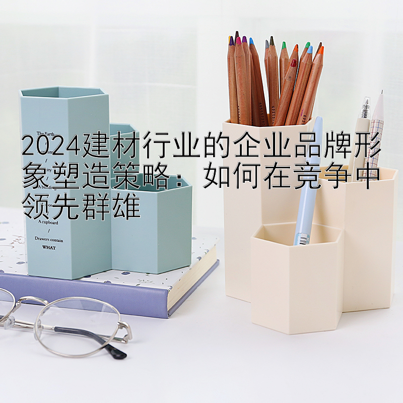 2024建材行业的企业品牌形象塑造策略：如何在竞争中领先群雄