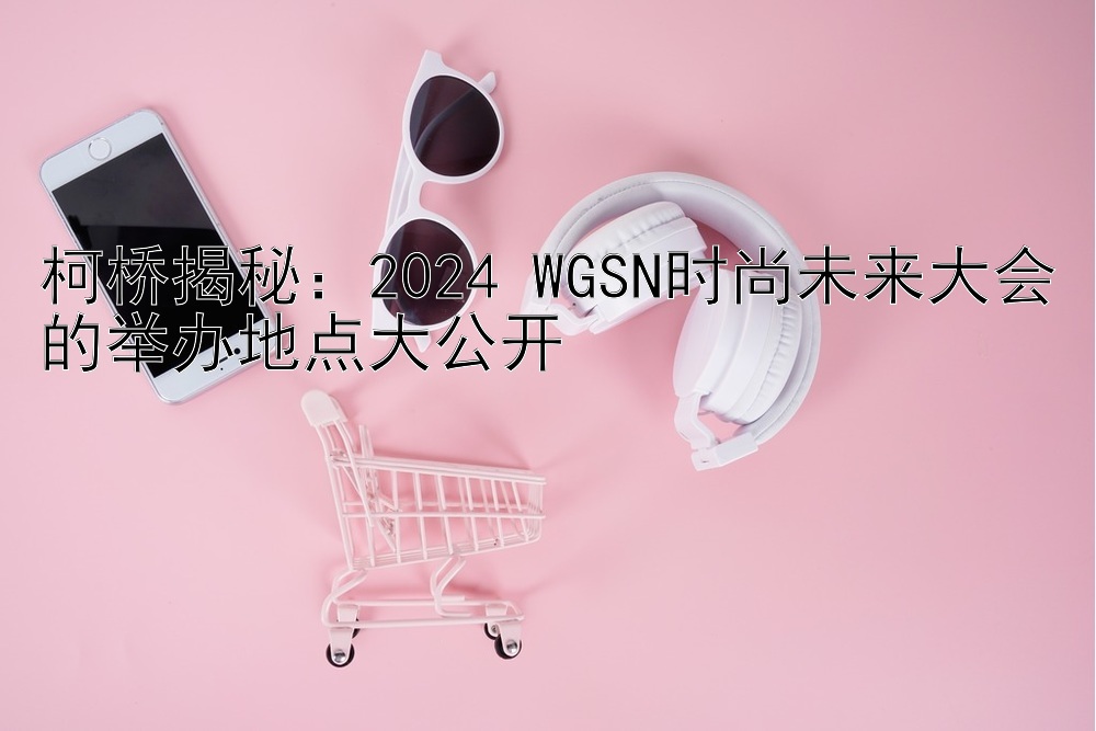 柯桥揭秘：2024 WGSN时尚未来大会的举办地点大公开