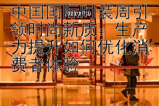 中国国际时装周引领时尚新质：生产力提升如何优化消费者体验