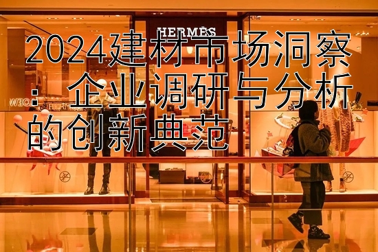 2024建材市场洞察：企业调研与分析的创新典范