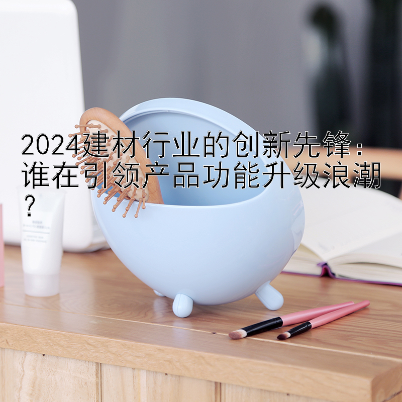 2024建材行业的创新先锋：谁在引领产品功能升级浪潮？