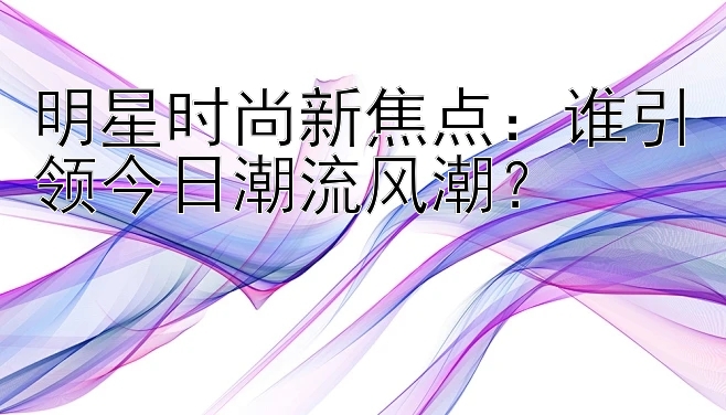 明星时尚新焦点：谁引领今日潮流风潮？