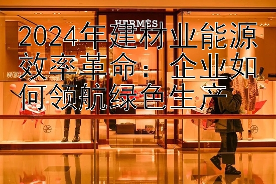 2024年建材业能源效率革命：企业如何领航绿色生产