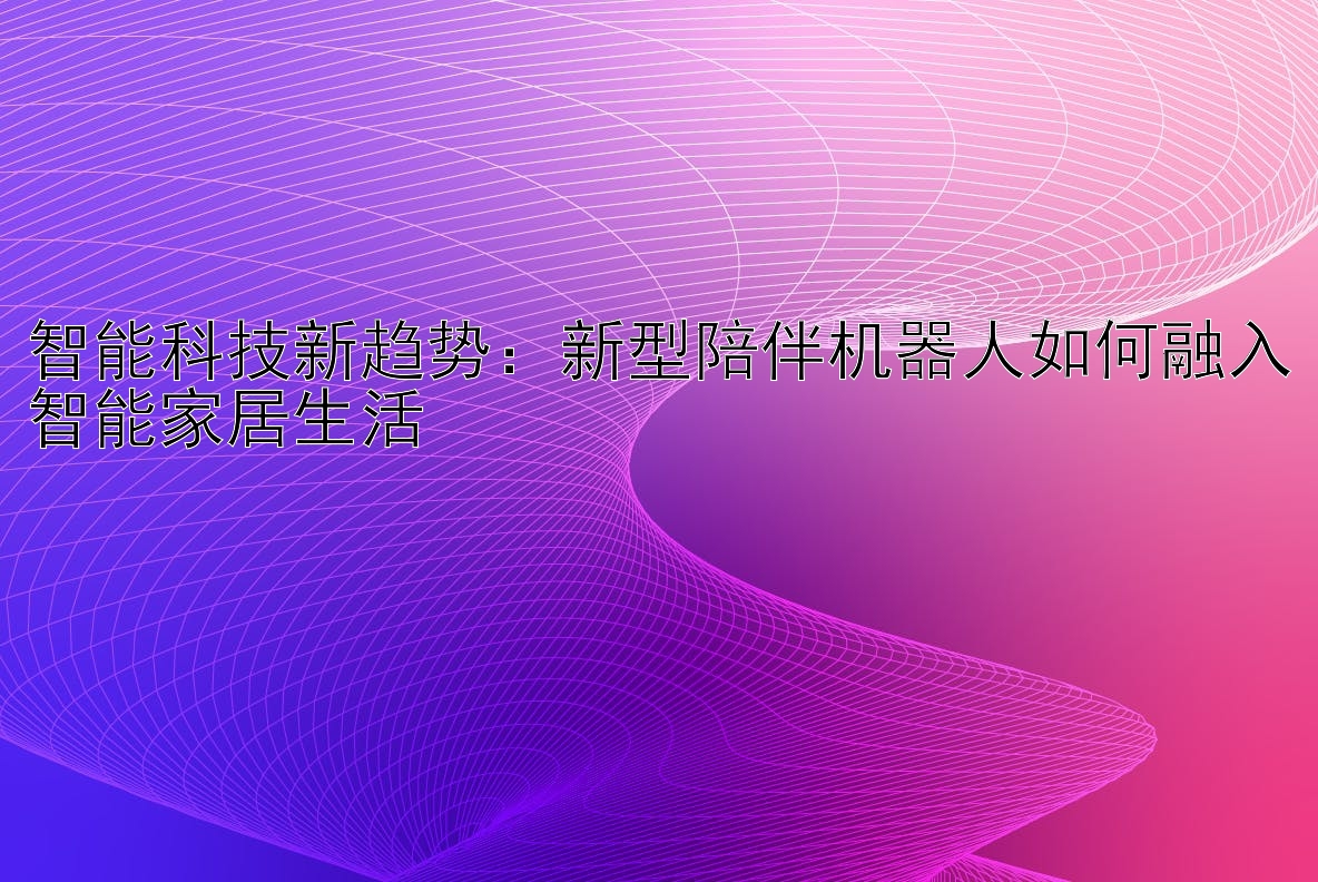 智能科技新趋势：新型陪伴机器人如何融入智能家居生活