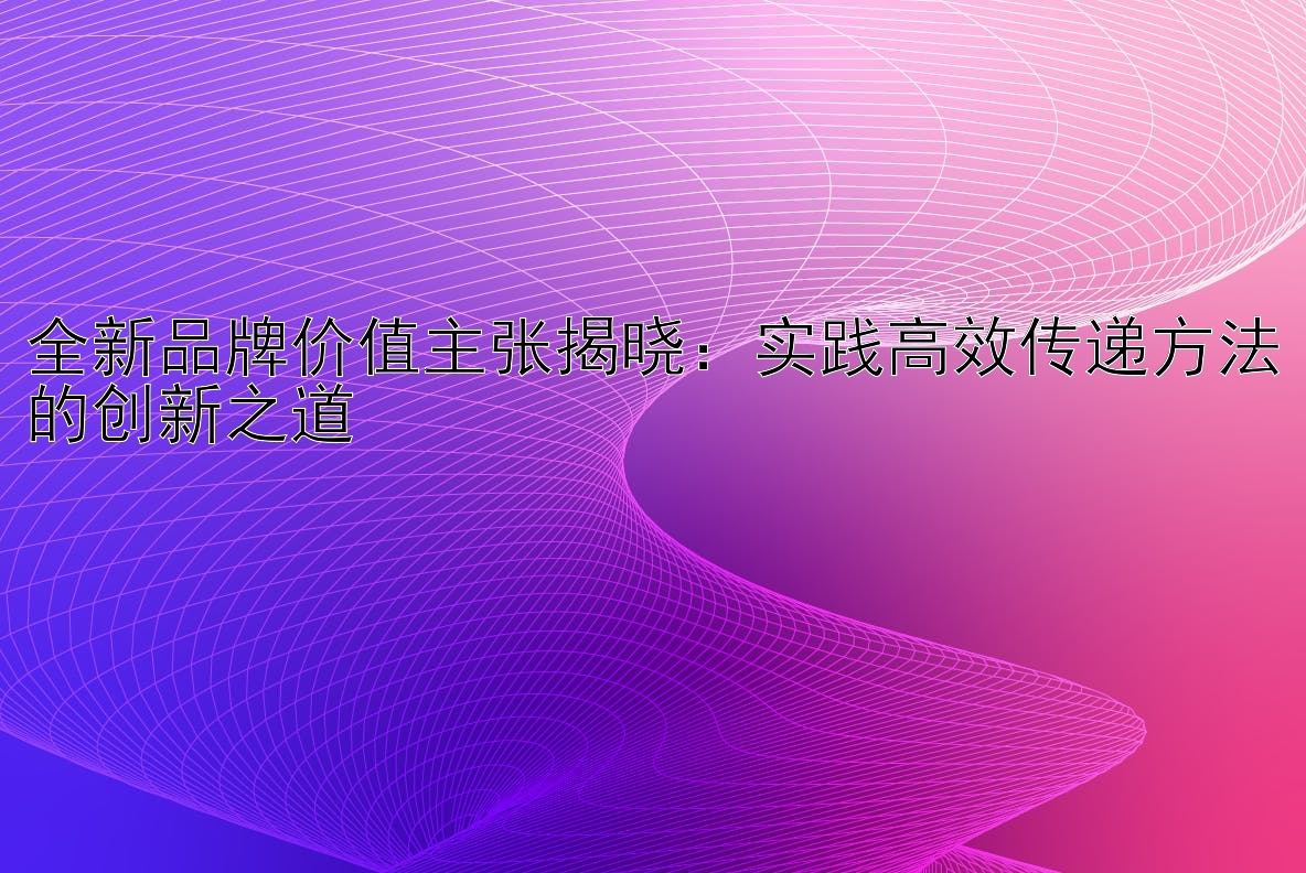 全新品牌价值主张揭晓：实践高效传递方法的创新之道