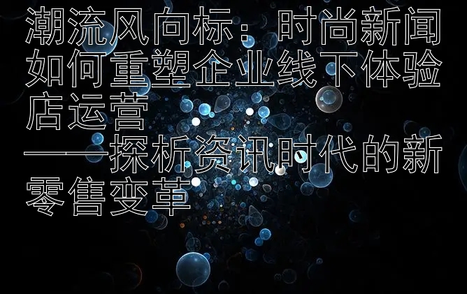 潮流风向标：时尚新闻如何重塑企业线下体验店运营  
——探析资讯时代的新零售变革