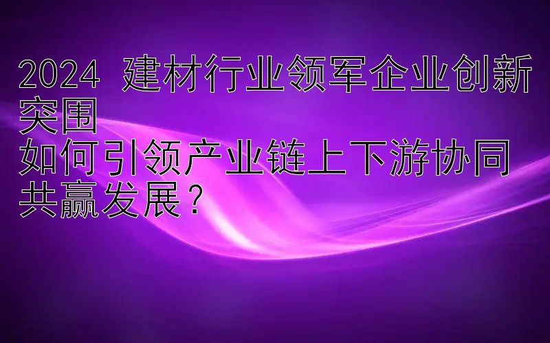 2024 建材行业领军企业创新突围  
如何引领产业链上下游协同共赢发展？