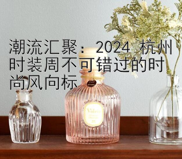 潮流汇聚：2024 杭州时装周不可错过的时尚风向标