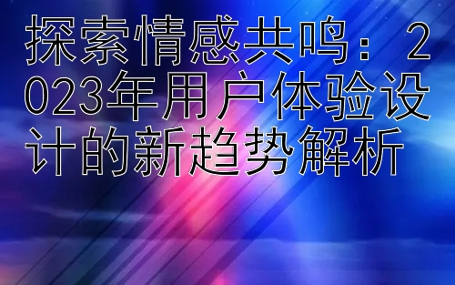 探索情感共鸣：2023年用户体验设计的新趋势解析