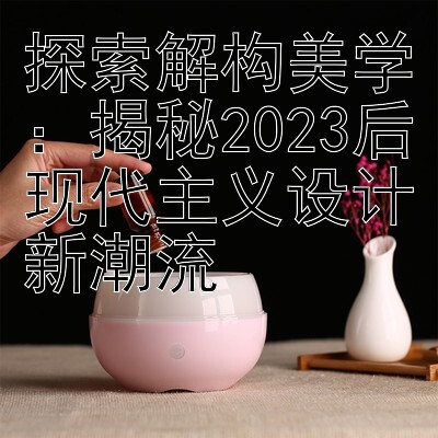 探索解构美学：揭秘2023后现代主义设计新潮流