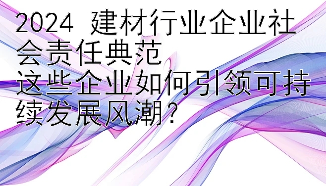 2024 建材行业企业社会责任典范  
这些企业如何引领可持续发展风潮？