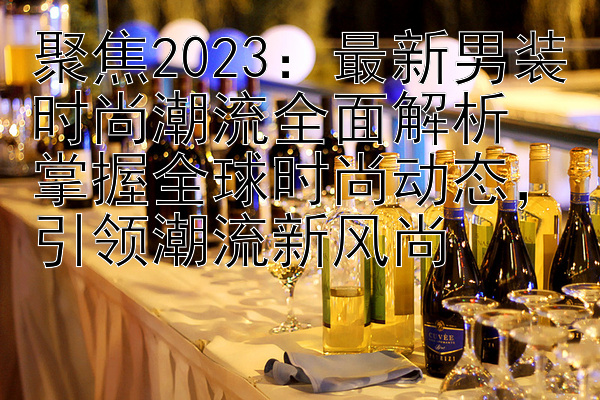 聚焦2023：最新男装时尚潮流全面解析  
掌握全球时尚动态，引领潮流新风尚