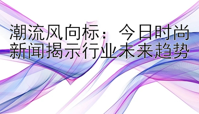 潮流风向标：今日时尚新闻揭示行业未来趋势