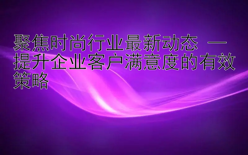 聚焦时尚行业最新动态 — 提升企业客户满意度的有效策略