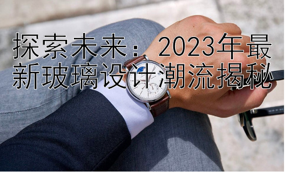 探索未来：2023年最新玻璃设计潮流揭秘