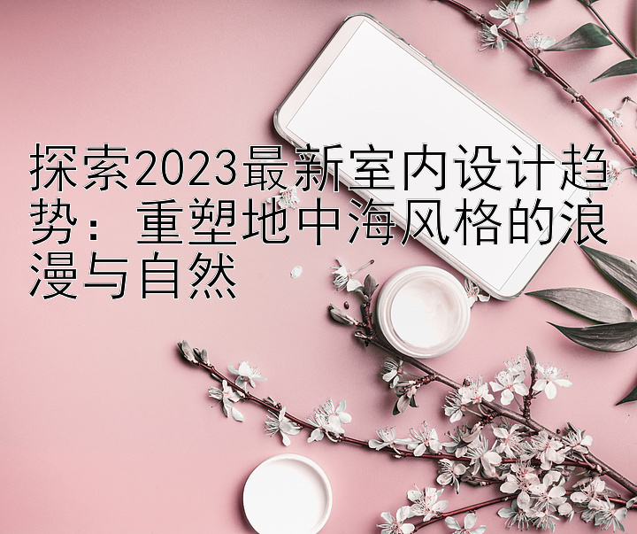 探索2023最新室内设计趋势：重塑地中海风格的浪漫与自然