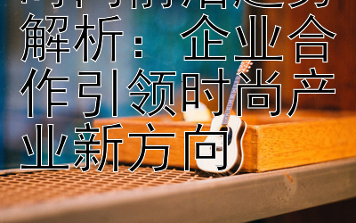 时尚前沿趋势解析：企业合作引领时尚产业新方向