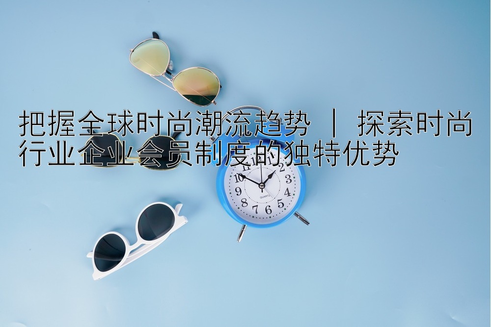 把握全球时尚潮流趋势 | 探索时尚行业企业会员制度的独特优势