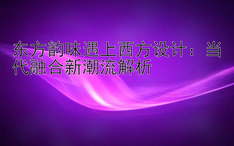 东方韵味遇上西方设计：当代融合新潮流解析