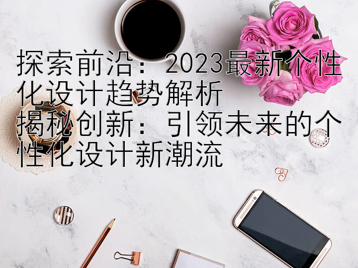 探索前沿：2023最新个性化设计趋势解析
揭秘创新：引领未来的个性化设计新潮流