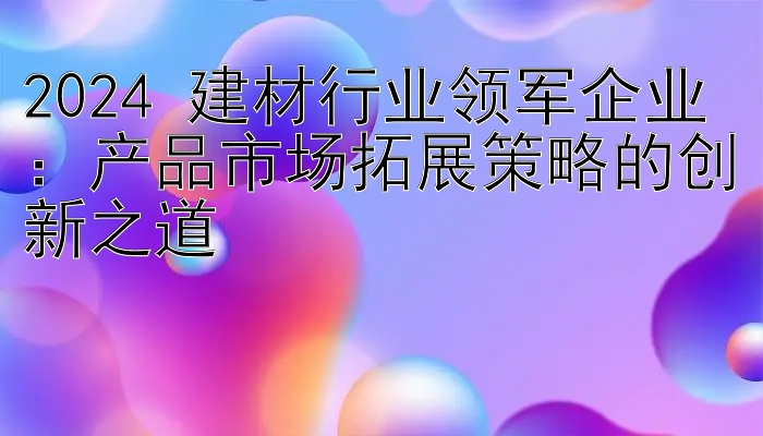 2024 建材行业领军企业：产品市场拓展策略的创新之道