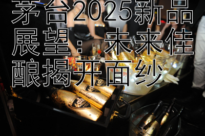 茅台2025新品展望：未来佳酿揭开面纱