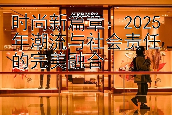 时尚新篇章：2025年潮流与社会责任的完美融合