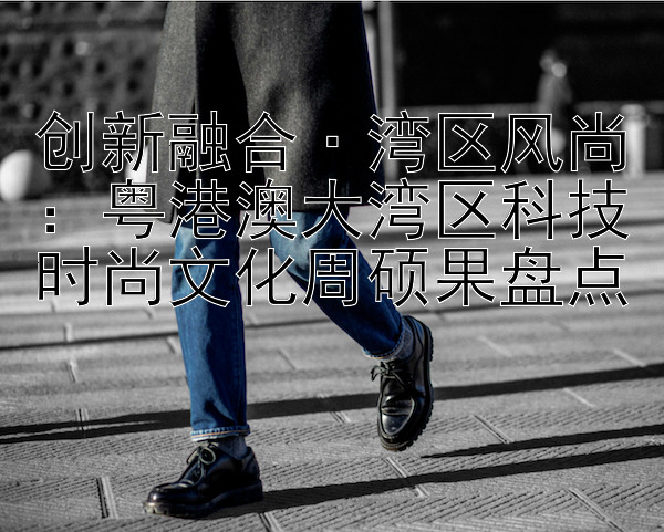 创新融合·湾区风尚：粤港澳大湾区科技时尚文化周硕果盘点