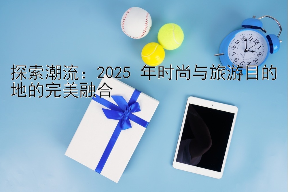 探索潮流：2025 年时尚与旅游目的地的完美融合