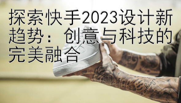 探索快手2023设计新趋势：创意与科技的完美融合