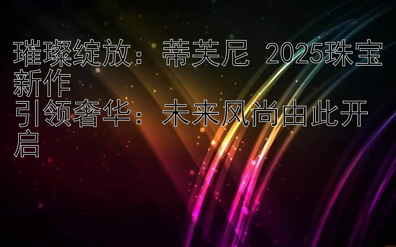 璀璨绽放：蒂芙尼 2025珠宝新作  
引领奢华：未来风尚由此开启