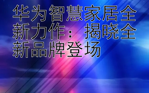 华为智慧家居全新力作：揭晓全新品牌登场