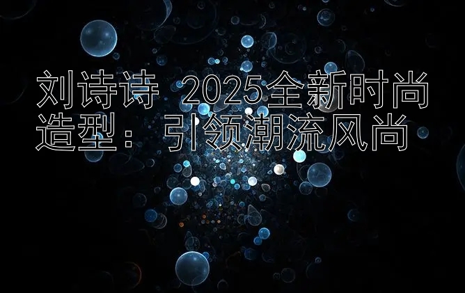 刘诗诗 2025全新时尚造型：引领潮流风尚