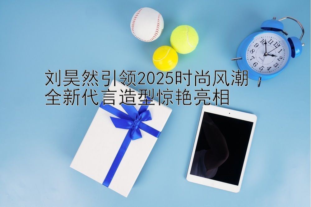 刘昊然引领2025时尚风潮  
全新代言造型惊艳亮相