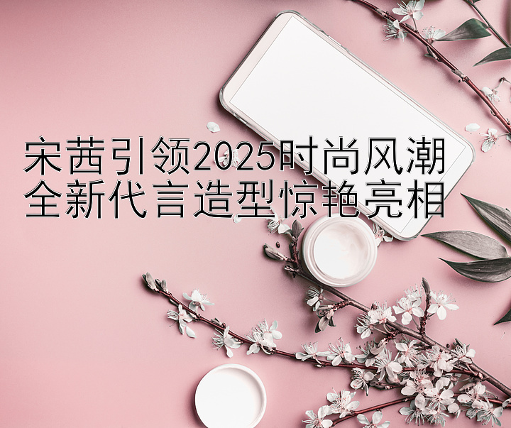 宋茜引领2025时尚风潮  
全新代言造型惊艳亮相