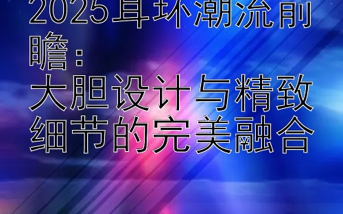 2025耳环潮流前瞻：  
大胆设计与精致细节的完美融合