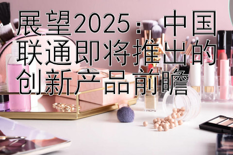 展望2025：中国联通即将推出的创新产品前瞻